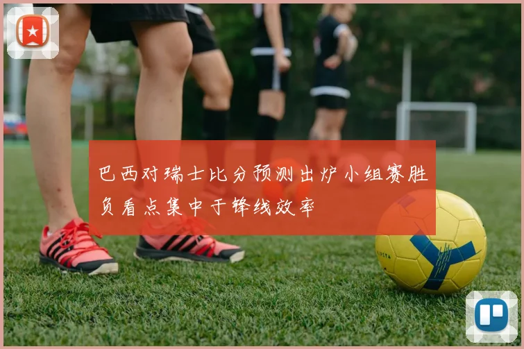 巴西对瑞士比分预测出炉小组赛胜负看点集中于锋线效率