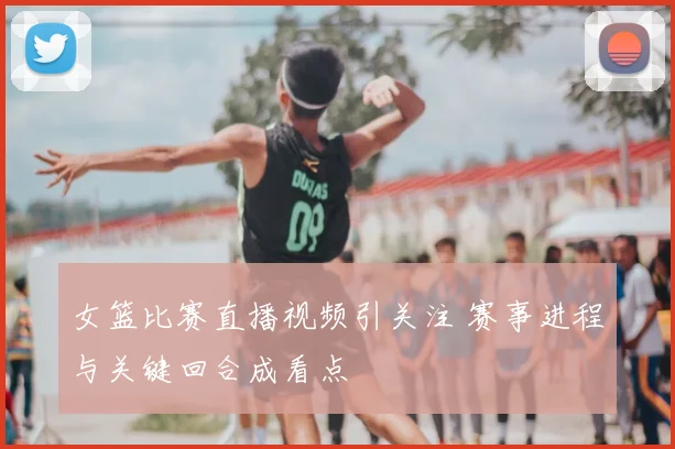 女篮比赛直播视频引关注 赛事进程与关键回合成看点