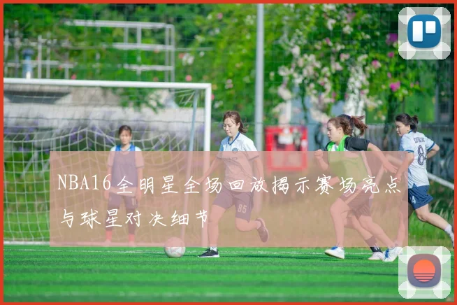 NBA16全明星全场回放揭示赛场亮点与球星对决细节