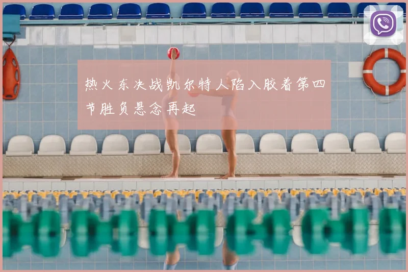 热火东决战凯尔特人陷入胶着第四节胜负悬念再起
