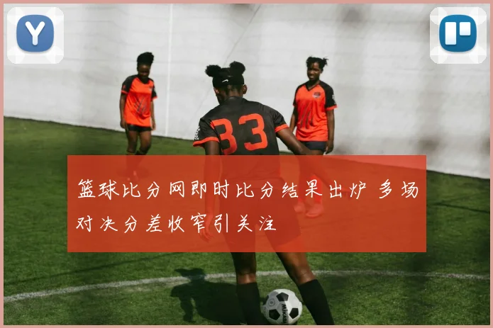 篮球比分网即时比分结果出炉 多场对决分差收窄引关注