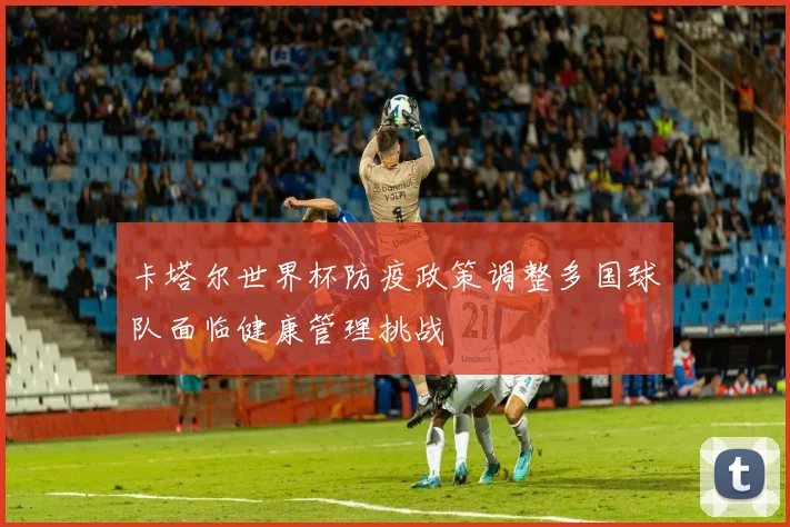 卡塔尔世界杯防疫政策调整多国球队面临健康管理挑战