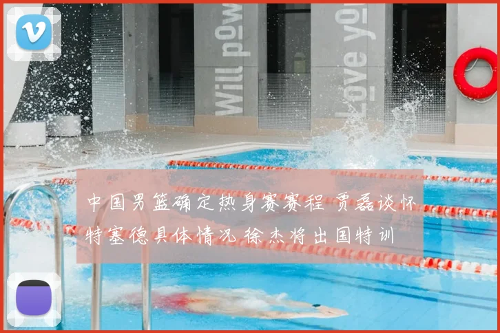 中国男篮确定热身赛赛程 贾磊谈怀特塞德具体情况 徐杰将出国特训